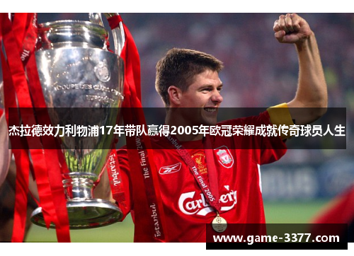 杰拉德效力利物浦17年带队赢得2005年欧冠荣耀成就传奇球员人生