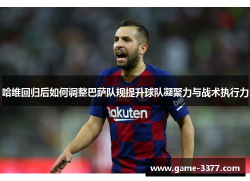 哈维回归后如何调整巴萨队规提升球队凝聚力与战术执行力