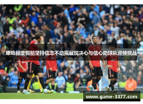 滕哈赫度假前坚持信念不动摇展现决心与信心助球队迎接挑战