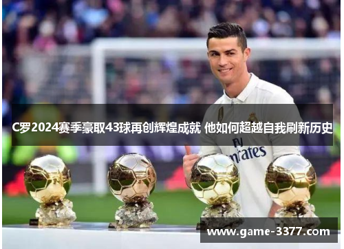 C罗2024赛季豪取43球再创辉煌成就 他如何超越自我刷新历史